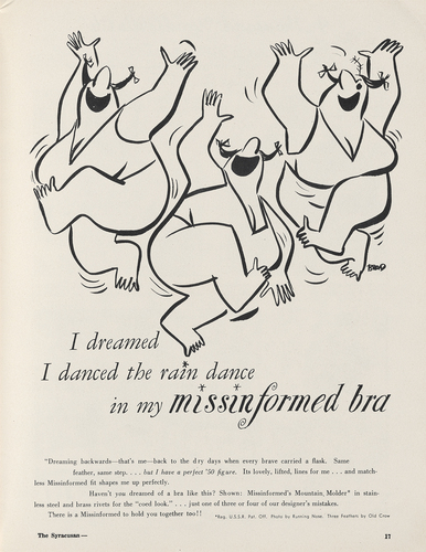 Figure 10. A spoof by cartoonist Brad Anderson (creator of Marmaduke) published in Syracuse University’s Syracusan, May 1950, and reprinted in the Maidenform Mirror, August 1950. The copy reads: “Dreaming backwards—that’s me—back to the dry days when every brave carried a flask. Same feather, same step … but I have a perfect ‘50 figure. It’s lovely, lifted, lines for me … and matchless Missinformed fit shapes me up perfectly. / Haven’t you dreamed of a bra like this? Shown: Missinformed’s Mountain Molder* in stainless steel and brass rivets for the ‘coed look.’ … just one of three or four of our designer’s mistakes. / There is a Missinformed to hold you together too!” Image from the Syracuse University Student Publications Collection, University Archives, Special Collections Research Center, Syracuse University Libraries.